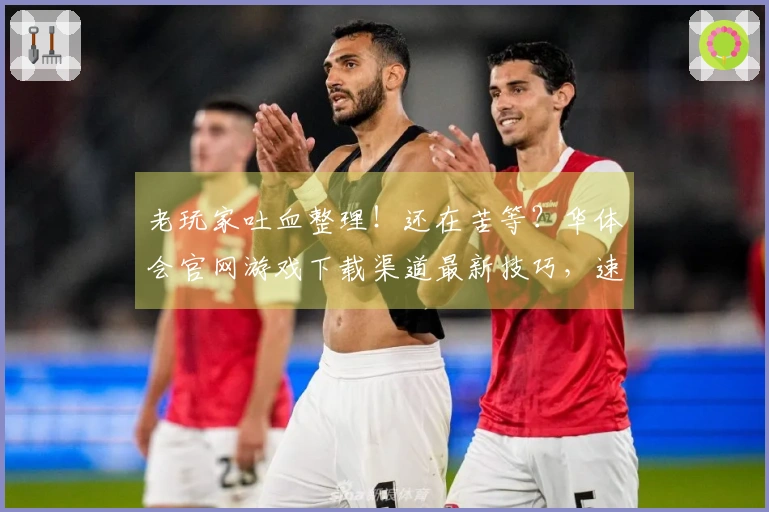 老玩家吐血整理！还在苦等？华体会官网游戏下载渠道最新技巧，速度秒下不迷路