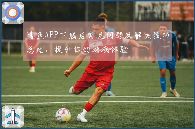 博鱼APP下载后常见问题及解决技巧总结，提升你的游戏体验