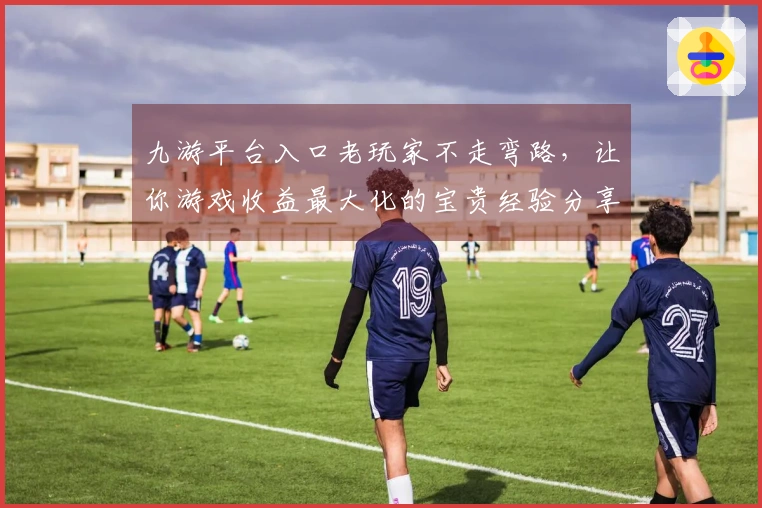 九游平台入口老玩家不走弯路，让你游戏收益最大化的宝贵经验分享