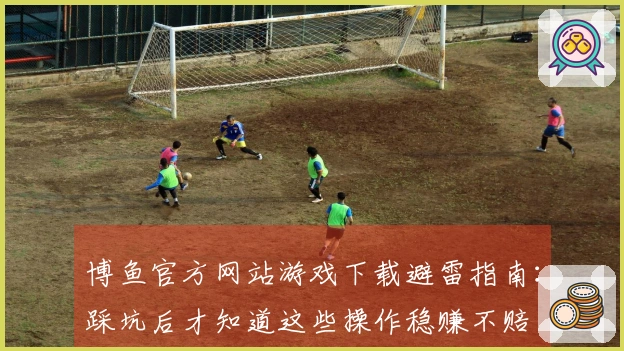 博鱼官方网站游戏下载避雷指南：踩坑后才知道这些操作稳赚不赔