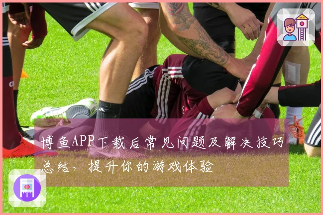博鱼APP下载后常见问题及解决技巧总结，提升你的游戏体验