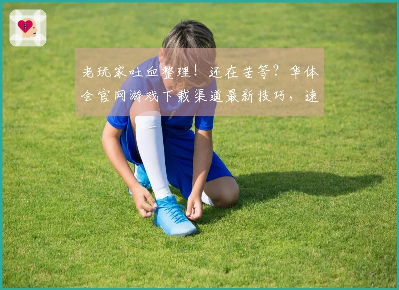 老玩家吐血整理！还在苦等？华体会官网游戏下载渠道最新技巧，速度秒下不迷路